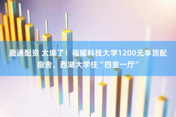 盈通配资 太壕了！福耀科技大学1200元享顶配宿舍，西湖大学住“四室一厅”