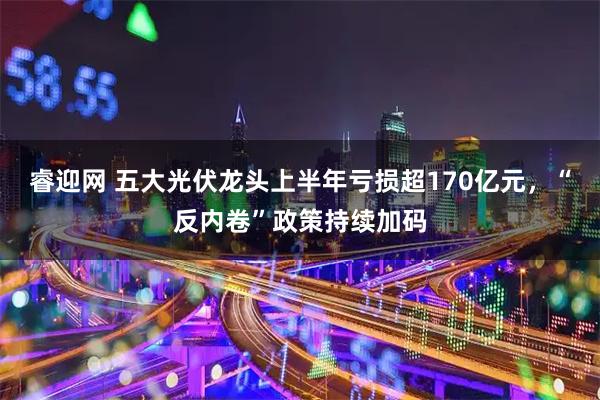 睿迎网 五大光伏龙头上半年亏损超170亿元，“反内卷”政策持续加码