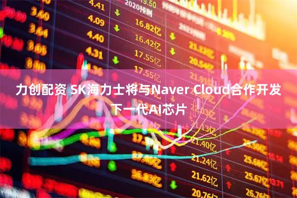 力创配资 SK海力士将与Naver Cloud合作开发下一代AI芯片