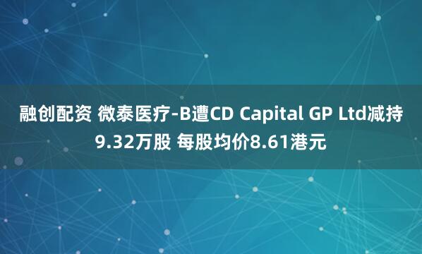 融创配资 微泰医疗-B遭CD Capital GP Ltd减持9.32万股 每股均价8.61港元