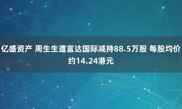 亿盛资产 周生生遭富达国际减持88.5万股 每股均价约14.24港元