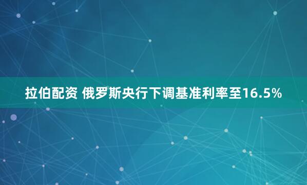 拉伯配资 俄罗斯央行下调基准利率至16.5%