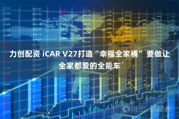 力创配资 iCAR V27打造“幸福全家桶” 要做让全家都爱的全能车