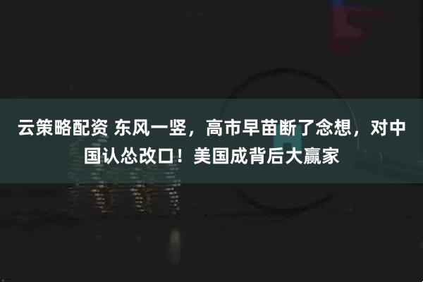 云策略配资 东风一竖，高市早苗断了念想，对中国认怂改口！美国成背后大赢家