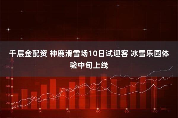 千层金配资 神鹿滑雪场10日试迎客 冰雪乐园体验中旬上线