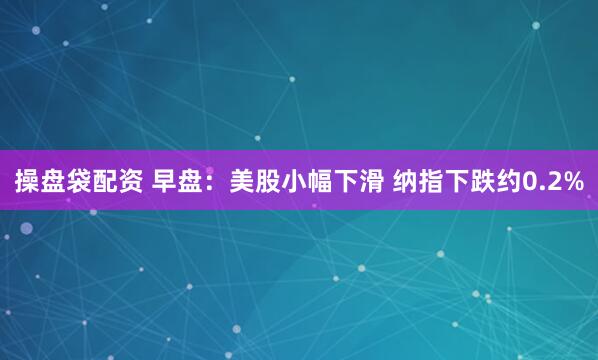 操盘袋配资 早盘：美股小幅下滑 纳指下跌约0.2%