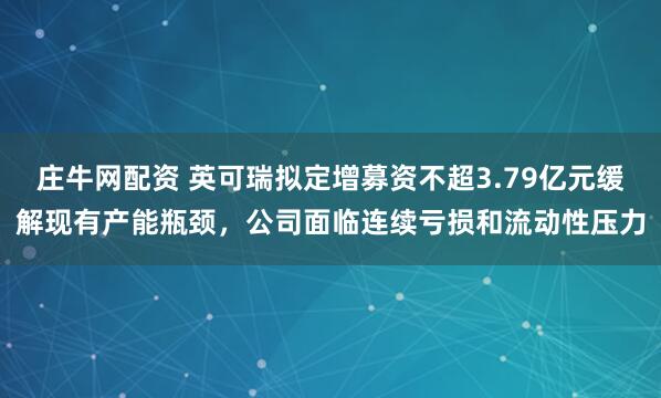 庄牛网配资 英可瑞拟定增募资不超3.79亿元缓解现有产能瓶颈，公司面临连续亏损和流动性压力