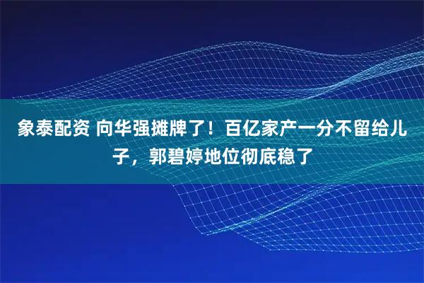 象泰配资 向华强摊牌了！百亿家产一分不留给儿子，郭碧婷地位彻底稳了