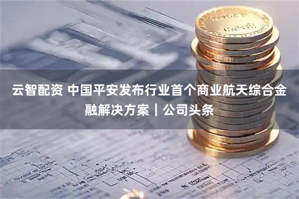 云智配资 中国平安发布行业首个商业航天综合金融解决方案|公司头条